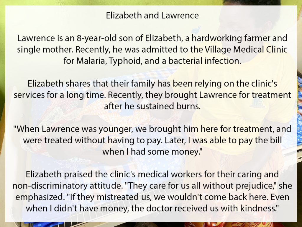 Meet Elizabeth and Lawrence. Lawrence is an 8-year-old son of Elizabeth, a hardworking farmer and single mother. Recently he was admitted to the Village Medical Clinic for Malaria, Typhoid and a bacterial infection. Elizabeth shares that their family has been relying on the clinic's services for a long time. Recently, they brought Lawrence for treatment after he sustained burns. "When Lawrence was younger, we brought him here for treatment, and were treated without having to pay. Later, I was able to pay the bill when I had some money." Elizabeth praised the clinic's medical workers for their caring and non-discriminatory attitude. "They care for us all without prejudice," she emphasized. "If they mistreated us, we wouldn't come back here. Even when I didn't have month, the doctor received us with kindness."