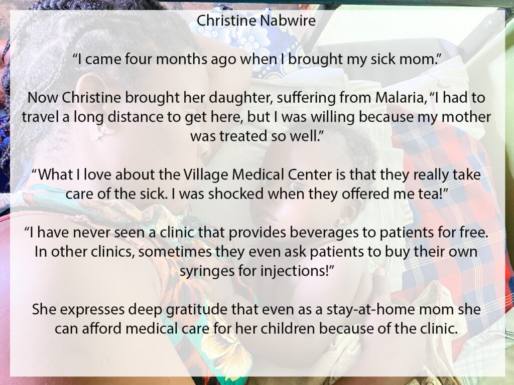 Meet Christine and her baby. "I live a long way from the clinic. I came about four months ago when I brought my sick mom." Now Christine brought her daughter who was suffering from Malaria, "I started coming because my mother was treated so well. what I love about this place is that they really take care of the sick. They ask you what you need. I was shocked when they offered me tea! I have never seen a clinic that provides beverages to patients for free. In other clinics, they sometimes ask patients to but their own syringes for injections!" Christine faces challenges with mosquitoes biting patients at night and not having enough medicine. However she expresses deep gratitude that even as a stay at home mom, she can afford medical care for her children at the Village Medical Clinic.