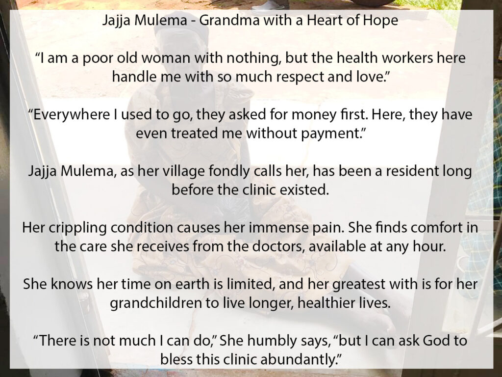 Meet Jajja Mulema - Grandma with a heart of hope "I am a poor old woman with nothing, but the health workers here handle me with so much respect and love. Everywhere I used to go, they asked for money first, but here, they have even treated me without payment," Jajja Mulema, as her village fondly calls her, has been a resident long before the clinic existed. Her crippling condition causes her immense pain. She finds comfort in the care she receives from the doctors, available at any hour. She knows that her time on earth is limited, and her greatest with is for her grandchildren to live longer, healthier lives. "There is not much I can do," she humbly says, "but I can ask God to bless this clinic abundantly."
