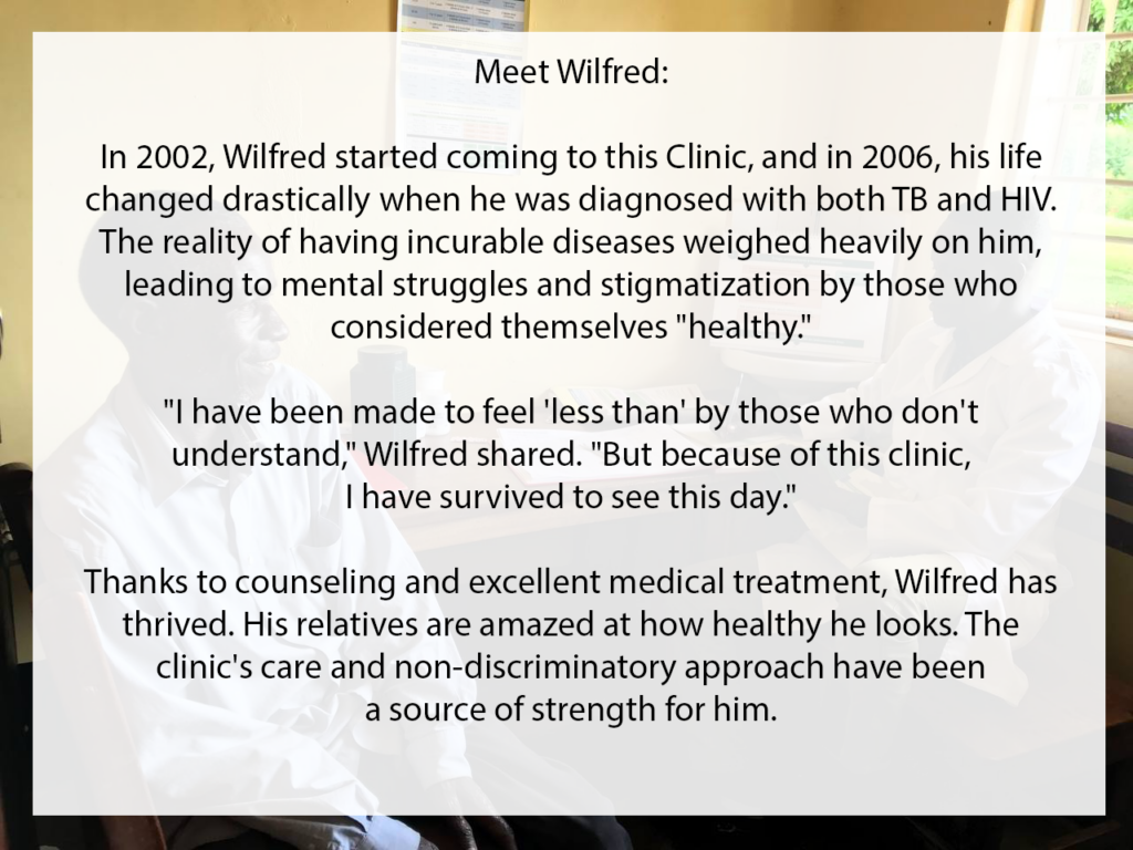 Meet Wilfred. In 2002, Wilfred started coming to the Clinic, and in 2006, his life changed drastically when he was diagnosed with both TB and HIV. The reality of having incurable diseases weighed heavily on him, leading to mental struggles and stigmatization by those who considered themselves "healthy". "I have been make to feel 'less than' by those who don't understand," Wilfred shared. "But because of this clinic, I have survived to see this day." Thanks to counseling and excellent medical treatment, Wilfred has thrived. His relatives are amazed at how healthy he looks. The clinic's care and non-discriminatory approach have been a source of strength for him.